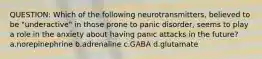 QUESTION: Which of the following neurotransmitters, believed to be "underactive" in those prone to panic disorder, seems to play a role in the anxiety about having panic attacks in the future? a.norepinephrine b.adrenaline c.GABA d.glutamate