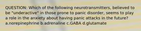 QUESTION: Which of the following neurotransmitters, believed to be "underactive" in those prone to panic disorder, seems to play a role in the anxiety about having panic attacks in the future? a.norepinephrine b.adrenaline c.GABA d.glutamate