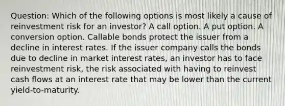 Question: Which of the following options is most likely a cause of reinvestment risk for an investor? A call option. A put option. A conversion option. Callable bonds protect the issuer from a decline in interest rates. If the issuer company calls the bonds due to decline in market interest rates, an investor has to face reinvestment risk, the risk associated with having to reinvest cash flows at an interest rate that may be lower than the current yield-to-maturity.