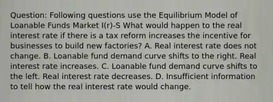 Question: Following questions use the Equilibrium Model of Loanable Funds Market I(r)-S What would happen to the real interest rate if there is a tax reform increases the incentive for businesses to build new factories? A. Real interest rate does not change. B. Loanable fund demand curve shifts to the right. Real interest rate increases. C. Loanable fund demand curve shifts to the left. Real interest rate decreases. D. Insufficient information to tell how the real interest rate would change.