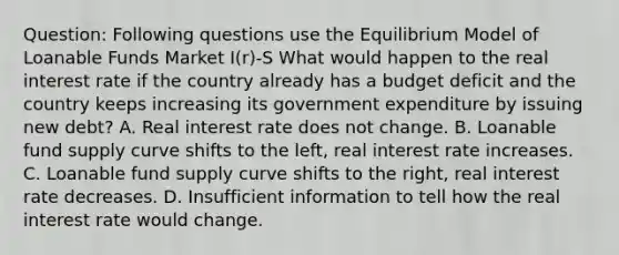 Question: Following questions use the Equilibrium Model of Loanable Funds Market I(r)-S What would happen to the real interest rate if the country already has a budget deficit and the country keeps increasing its government expenditure by issuing new debt? A. Real interest rate does not change. B. Loanable fund supply curve shifts to the left, real interest rate increases. C. Loanable fund supply curve shifts to the right, real interest rate decreases. D. Insufficient information to tell how the real interest rate would change.