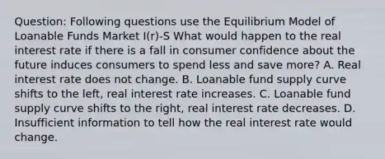 Question: Following questions use the Equilibrium Model of Loanable Funds Market I(r)-S What would happen to the real interest rate if there is a fall in consumer confidence about the future induces consumers to spend less and save more? A. Real interest rate does not change. B. Loanable fund supply curve shifts to the left, real interest rate increases. C. Loanable fund supply curve shifts to the right, real interest rate decreases. D. Insufficient information to tell how the real interest rate would change.