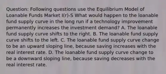 Question: Following questions use the Equilibrium Model of Loanable Funds Market I(r)-S What would happen to the loanable fund supply curve in the long run if a technology improvement permanently increases the investment demand? A. The loanable fund supply curve shifts to the right. B. The loanable fund supply curve shifts to the left. C. The loanable fund supply curve change to be an upward sloping line, because saving increases with the real interest rate. D. The loanable fund supply curve change to be a downward sloping line, because saving decreases with the real interest rate.