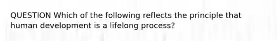 QUESTION Which of the following reflects the principle that human development is a lifelong process?