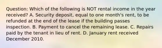 Question: Which of the following is NOT rental income in the year received? A. Security deposit, equal to one month's rent, to be refunded at the end of the lease if the building passes inspection. B. Payment to cancel the remaining lease. C. Repairs paid by the tenant in lieu of rent. D. January rent received December 2010.