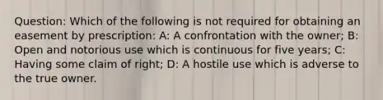 Question: Which of the following is not required for obtaining an easement by prescription: A: A confrontation with the owner; B: Open and notorious use which is continuous for five years; C: Having some claim of right; D: A hostile use which is adverse to the true owner.