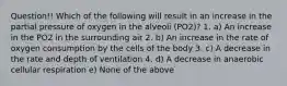 Question!! Which of the following will result in an increase in the partial pressure of oxygen in the alveoli (PO2)? 1. a) An increase in the PO2 in the surrounding air 2. b) An increase in the rate of oxygen consumption by the cells of the body 3. c) A decrease in the rate and depth of ventilation 4. d) A decrease in anaerobic cellular respiration e) None of the above