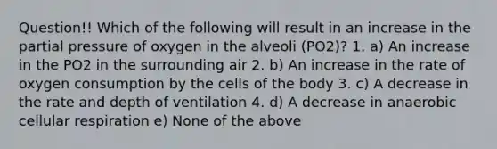 Question!! Which of the following will result in an increase in the partial pressure of oxygen in the alveoli (PO2)? 1. a) An increase in the PO2 in the surrounding air 2. b) An increase in the rate of oxygen consumption by the cells of the body 3. c) A decrease in the rate and depth of ventilation 4. d) A decrease in anaerobic cellular respiration e) None of the above