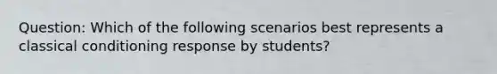 Question: Which of the following scenarios best represents a classical conditioning response by students?