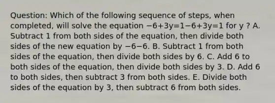 Question: Which of the following sequence of steps, when completed, will solve the equation −6+3y=1−6+3y=1 for y ? A. Subtract 1 from both sides of the equation, then divide both sides of the new equation by −6−6. B. Subtract 1 from both sides of the equation, then divide both sides by 6. C. Add 6 to both sides of the equation, then divide both sides by 3. D. Add 6 to both sides, then subtract 3 from both sides. E. Divide both sides of the equation by 3, then subtract 6 from both sides.