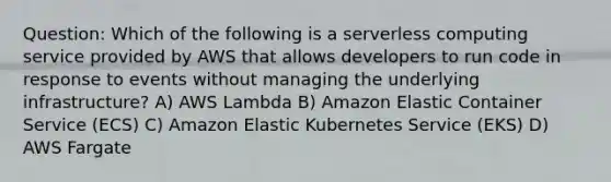 Question: Which of the following is a serverless computing service provided by AWS that allows developers to run code in response to events without managing the underlying infrastructure? A) AWS Lambda B) Amazon Elastic Container Service (ECS) C) Amazon Elastic Kubernetes Service (EKS) D) AWS Fargate