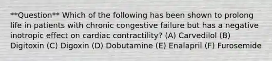 **Question** Which of the following has been shown to prolong life in patients with chronic congestive failure but has a negative inotropic effect on cardiac contractility? (A) Carvedilol (B) Digitoxin (C) Digoxin (D) Dobutamine (E) Enalapril (F) Furosemide