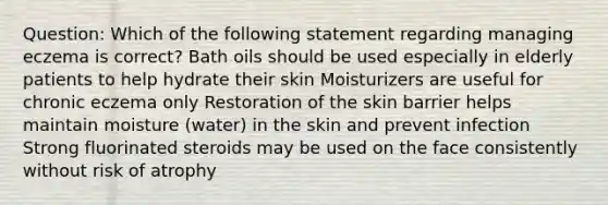 Question: Which of the following statement regarding managing eczema is correct? Bath oils should be used especially in elderly patients to help hydrate their skin Moisturizers are useful for chronic eczema only Restoration of the skin barrier helps maintain moisture (water) in the skin and prevent infection Strong fluorinated steroids may be used on the face consistently without risk of atrophy