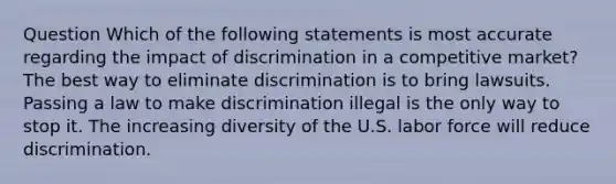 Question Which of the following statements is most accurate regarding the impact of discrimination in a competitive market? The best way to eliminate discrimination is to bring lawsuits. Passing a law to make discrimination illegal is the only way to stop it. The increasing diversity of the U.S. labor force will reduce discrimination.