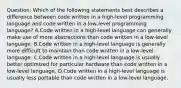 Question: Which of the following statements best describes a difference between code written in a high-level programming language and code written in a low-level programming language? A.Code written in a high-level language can generally make use of more abstractions than code written in a low-level language. B.Code written in a high-level language is generally more difficult to maintain than code written in a low-level language. C.Code written in a high-level language is usually better optimized for particular hardware than code written in a low-level language. D.Code written in a high-level language is usually less portable than code written in a low-level language.