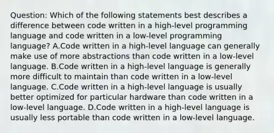 Question: Which of the following statements best describes a difference between code written in a high-level programming language and code written in a low-level programming language? A.Code written in a high-level language can generally make use of more abstractions than code written in a low-level language. B.Code written in a high-level language is generally more difficult to maintain than code written in a low-level language. C.Code written in a high-level language is usually better optimized for particular hardware than code written in a low-level language. D.Code written in a high-level language is usually less portable than code written in a low-level language.