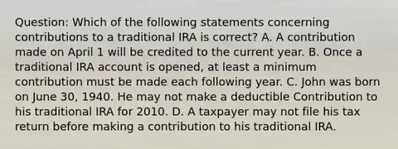 Question: Which of the following statements concerning contributions to a traditional IRA is correct? A. A contribution made on April 1 will be credited to the current year. B. Once a traditional IRA account is opened, at least a minimum contribution must be made each following year. C. John was born on June 30, 1940. He may not make a deductible Contribution to his traditional IRA for 2010. D. A taxpayer may not file his tax return before making a contribution to his traditional IRA.