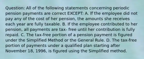 Question: All of the following statements concerning periodic pension payments are correct EXCEPT: A. If the employee did not pay any of the cost of her pension, the amounts she receives each year are fully taxable. B. If the employee contributed to her pension, all payments are tax- free until her contribution is fully repaid. C. The tax-free portion of a pension payment is figured under the Simplified Method or the General Rule. D. The tax-free portion of payments under a qualified plan starting after November 18, 1996, is figured using the Simplified method.