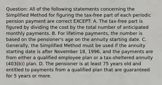 Question: All of the following statements concerning the Simplified Method for figuring the tax-free part of each periodic pension payment are correct EXCEPT: A. The tax-free part is figured by dividing the cost by the total number of anticipated monthly payments. B. For lifetime payments, the number is based on the pensioner's age on the annuity starting date. C. Generally, the Simplified Method must be used if the annuity starting date is after November 18, 1996, and the payments are from either a qualified employee plan or a tax-sheltered annuity (403(b)) plan. D. The pensioner is at least 75 years old and entitled to payments from a qualified plan that are guaranteed for 5 years or more.