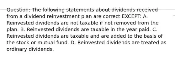 Question: The following statements about dividends received from a dividend reinvestment plan are correct EXCEPT: A. Reinvested dividends are not taxable if not removed from the plan. B. Reinvested dividends are taxable in the year paid. C. Reinvested dividends are taxable and are added to the basis of the stock or mutual fund. D. Reinvested dividends are treated as ordinary dividends.