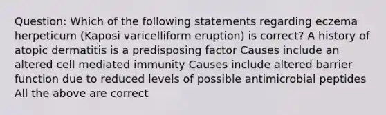 Question: Which of the following statements regarding eczema herpeticum (Kaposi varicelliform eruption) is correct? A history of atopic dermatitis is a predisposing factor Causes include an altered cell mediated immunity Causes include altered barrier function due to reduced levels of possible antimicrobial peptides All the above are correct