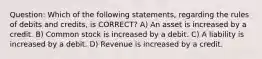 Question: Which of the following statements, regarding the rules of debits and credits, is CORRECT? A) An asset is increased by a credit. B) Common stock is increased by a debit. C) A liability is increased by a debit. D) Revenue is increased by a credit.