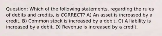 Question: Which of the following statements, regarding the rules of debits and credits, is CORRECT? A) An asset is increased by a credit. B) Common stock is increased by a debit. C) A liability is increased by a debit. D) Revenue is increased by a credit.