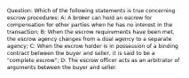 Question: Which of the following statements is true concerning escrow procedures: A: A broker can hold an escrow for compensation for other parties when he has no interest in the transaction; B: When the escrow requirements have been met, the escrow agency changes from a dual agency to a separate agency; C: When the escrow holder is in possession of a binding contract between the buyer and seller, it is said to be a "complete escrow"; D: The escrow officer acts as an arbitrator of arguments between the buyer and seller.