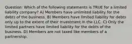 Question: Which of the following statements is TRUE for a limited liability company? A) Members have unlimited liability for the debts of the business. B) Members have limited liability for debts only up to the extent of their investment in the LLC. C) Only the limited partners have limited liability for the debts of the business. D) Members are not taxed like members of a partnership.