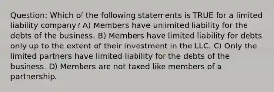 Question: Which of the following statements is TRUE for a limited liability company? A) Members have unlimited liability for the debts of the business. B) Members have limited liability for debts only up to the extent of their investment in the LLC. C) Only the limited partners have limited liability for the debts of the business. D) Members are not taxed like members of a partnership.