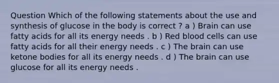 Question Which of the following statements about the use and synthesis of glucose in the body is correct ? a ) Brain can use fatty acids for all its energy needs . b ) Red blood cells can use fatty acids for all their energy needs . c ) The brain can use ketone bodies for all its energy needs . d ) The brain can use glucose for all its energy needs .