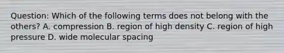 Question: Which of the following terms does not belong with the others? A. compression B. region of high density C. region of high pressure D. wide molecular spacing