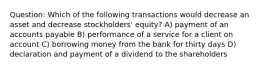 Question: Which of the following transactions would decrease an asset and decrease stockholders' equity? A) payment of an accounts payable B) performance of a service for a client on account C) borrowing money from the bank for thirty days D) declaration and payment of a dividend to the shareholders