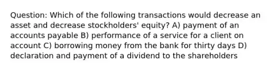 Question: Which of the following transactions would decrease an asset and decrease stockholders' equity? A) payment of an accounts payable B) performance of a service for a client on account C) borrowing money from the bank for thirty days D) declaration and payment of a dividend to the shareholders