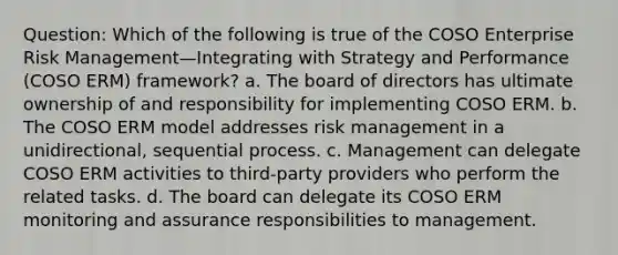 Question: Which of the following is true of the COSO Enterprise Risk Management—Integrating with Strategy and Performance (COSO ERM) framework? a. The board of directors has ultimate ownership of and responsibility for implementing COSO ERM. b. The COSO ERM model addresses risk management in a unidirectional, sequential process. c. Management can delegate COSO ERM activities to third-party providers who perform the related tasks. d. The board can delegate its COSO ERM monitoring and assurance responsibilities to management.