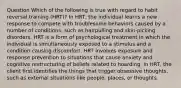 Question Which of the following is true with regard to habit reversal training (HRT)? In HRT, the individual learns a new response to compete with troublesome behaviors caused by a number of conditions, such as hairpulling and skin-picking disorders. HRT is a form of psychological treatment in which the individual is simultaneously exposed to a stimulus and a condition causing discomfort. HRT involves exposure and response prevention to situations that cause anxiety and cognitive restructuring of beliefs related to hoarding. In HRT, the client first identifies the things that trigger obsessive thoughts, such as external situations like people, places, or thoughts.