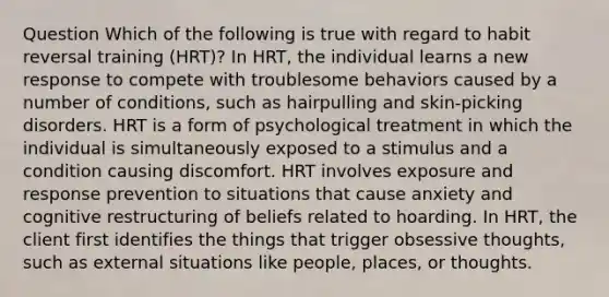 Question Which of the following is true with regard to habit reversal training (HRT)? In HRT, the individual learns a new response to compete with troublesome behaviors caused by a number of conditions, such as hairpulling and skin-picking disorders. HRT is a form of psychological treatment in which the individual is simultaneously exposed to a stimulus and a condition causing discomfort. HRT involves exposure and response prevention to situations that cause anxiety and cognitive restructuring of beliefs related to hoarding. In HRT, the client first identifies the things that trigger obsessive thoughts, such as external situations like people, places, or thoughts.