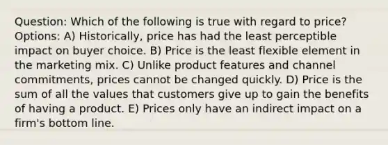 Question: Which of the following is true with regard to price? Options: A) Historically, price has had the least perceptible impact on buyer choice. B) Price is the least flexible element in the marketing mix. C) Unlike product features and channel commitments, prices cannot be changed quickly. D) Price is the sum of all the values that customers give up to gain the benefits of having a product. E) Prices only have an indirect impact on a firm's bottom line.