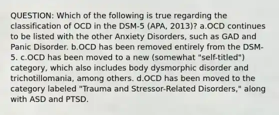 QUESTION: Which of the following is true regarding the classification of OCD in the DSM-5 (APA, 2013)? a.OCD continues to be listed with the other Anxiety Disorders, such as GAD and Panic Disorder. b.OCD has been removed entirely from the DSM-5. c.OCD has been moved to a new (somewhat "self-titled") category, which also includes body dysmorphic disorder and trichotillomania, among others. d.OCD has been moved to the category labeled "Trauma and Stressor-Related Disorders," along with ASD and PTSD.