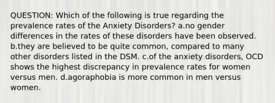 QUESTION: Which of the following is true regarding the prevalence rates of the Anxiety Disorders? a.no gender differences in the rates of these disorders have been observed. b.they are believed to be quite common, compared to many other disorders listed in the DSM. c.of the anxiety disorders, OCD shows the highest discrepancy in prevalence rates for women versus men. d.agoraphobia is more common in men versus women.