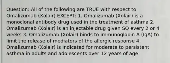 Question: All of the following are TRUE with respect to Omalizumab (Xolair) EXCEPT: 1. Omalizumab (Xolair) is a monoclonal antibody drug used in the treatment of asthma 2. Omalizumab (Xolair) is an injectable drug given SQ every 2 or 4 weeks 3. Omalizumab (Xolair) binds to immunoglobin A (IgA) to limit the release of mediators of the allergic response 4. Omalizumab (Xolair) is indicated for moderate to persistent asthma in adults and adolescents over 12 years of age