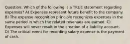 Question: Which of the following is a TRUE statement regarding expenses? A) Expenses represent future benefit to the company. B) The expense recognition principle recognizes expenses in the same period in which the related revenues are earned. C) Expenses will never result in the creation of a liability account. D) The critical event for recording salary expense is the payment of cash.