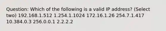 Question: Which of the following is a valid IP address? (Select two) 192.168.1.512 1.254.1.1024 172.16.1.26 254.7.1.417 10.384.0.3 256.0.0.1 2.2.2.2