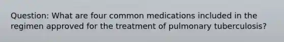 Question: What are four common medications included in the regimen approved for the treatment of pulmonary tuberculosis?