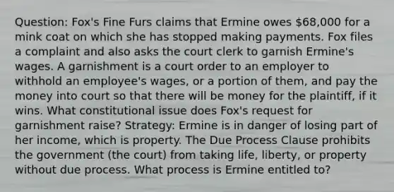 Question: Fox's Fine Furs claims that Ermine owes 68,000 for a mink coat on which she has stopped making payments. Fox files a complaint and also asks the court clerk to garnish Ermine's wages. A garnishment is a court order to an employer to withhold an employee's wages, or a portion of them, and pay the money into court so that there will be money for the plaintiff, if it wins. What constitutional issue does Fox's request for garnishment raise? Strategy: Ermine is in danger of losing part of her income, which is property. The Due Process Clause prohibits the government (the court) from taking life, liberty, or property without due process. What process is Ermine entitled to?