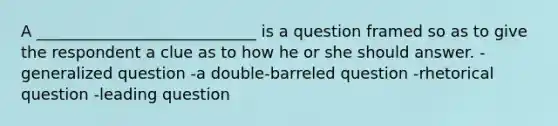 A ____________________________ is a question framed so as to give the respondent a clue as to how he or she should answer. -generalized question -a double-barreled question -rhetorical question -leading question