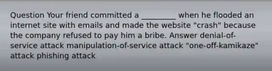 Question Your friend committed a _________ when he flooded an internet site with emails and made the website "crash" because the company refused to pay him a bribe. Answer denial-of-service attack manipulation-of-service attack "one-off-kamikaze" attack phishing attack