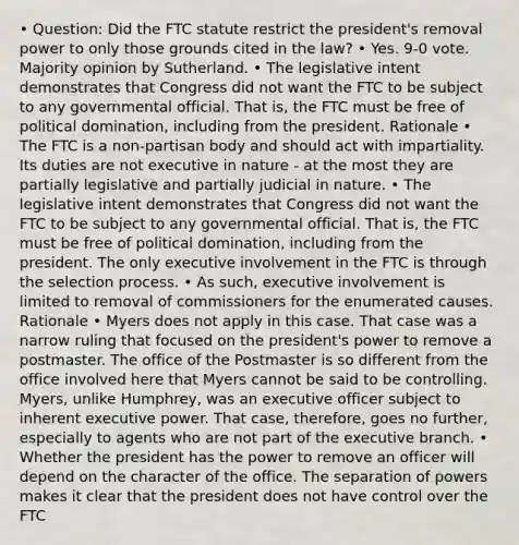 • Question: Did the FTC statute restrict the president's removal power to only those grounds cited in the law? • Yes. 9-0 vote. Majority opinion by Sutherland. • The legislative intent demonstrates that Congress did not want the FTC to be subject to any governmental official. That is, the FTC must be free of political domination, including from the president. Rationale • The FTC is a non-partisan body and should act with impartiality. Its duties are not executive in nature - at the most they are partially legislative and partially judicial in nature. • The legislative intent demonstrates that Congress did not want the FTC to be subject to any governmental official. That is, the FTC must be free of political domination, including from the president. The only executive involvement in the FTC is through the selection process. • As such, executive involvement is limited to removal of commissioners for the enumerated causes. Rationale • Myers does not apply in this case. That case was a narrow ruling that focused on the president's power to remove a postmaster. The office of the Postmaster is so different from the office involved here that Myers cannot be said to be controlling. Myers, unlike Humphrey, was an executive officer subject to inherent executive power. That case, therefore, goes no further, especially to agents who are not part of the executive branch. • Whether the president has the power to remove an officer will depend on the character of the office. The separation of powers makes it clear that the president does not have control over the FTC