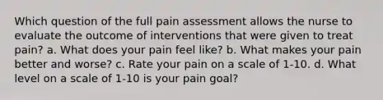 Which question of the full pain assessment allows the nurse to evaluate the outcome of interventions that were given to treat pain? a. What does your pain feel like? b. What makes your pain better and worse? c. Rate your pain on a scale of 1-10. d. What level on a scale of 1-10 is your pain goal?