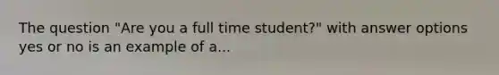 The question "Are you a full time student?" with answer options yes or no is an example of a...